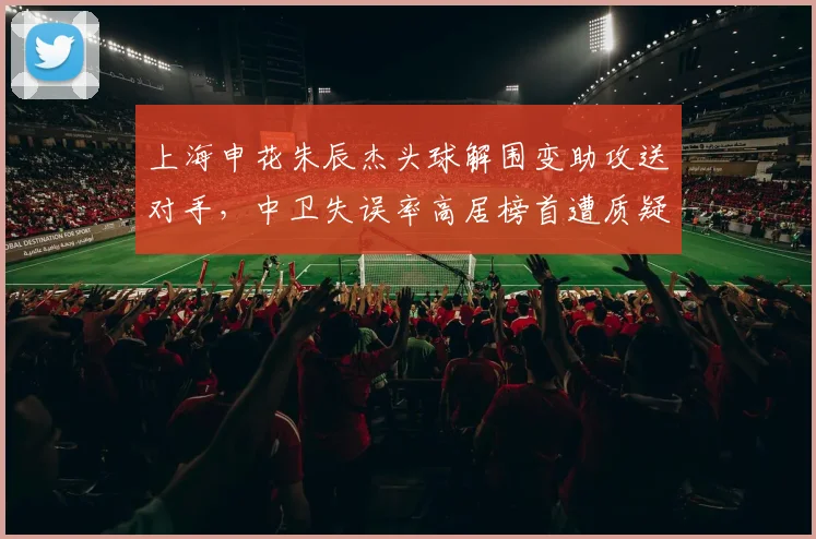 上海申花朱辰杰头球解围变助攻送对手，中卫失误率高居榜首遭质疑