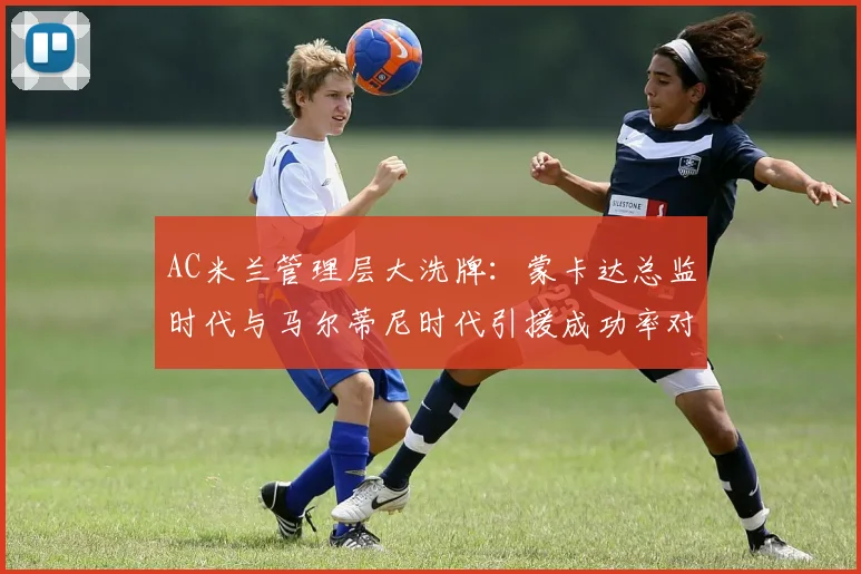 AC米兰管理层大洗牌：蒙卡达总监时代与马尔蒂尼时代引援成功率对比